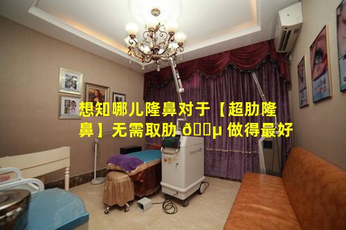 想知哪儿隆鼻对于【超肋隆鼻】无需取肋 🐵 做得最好